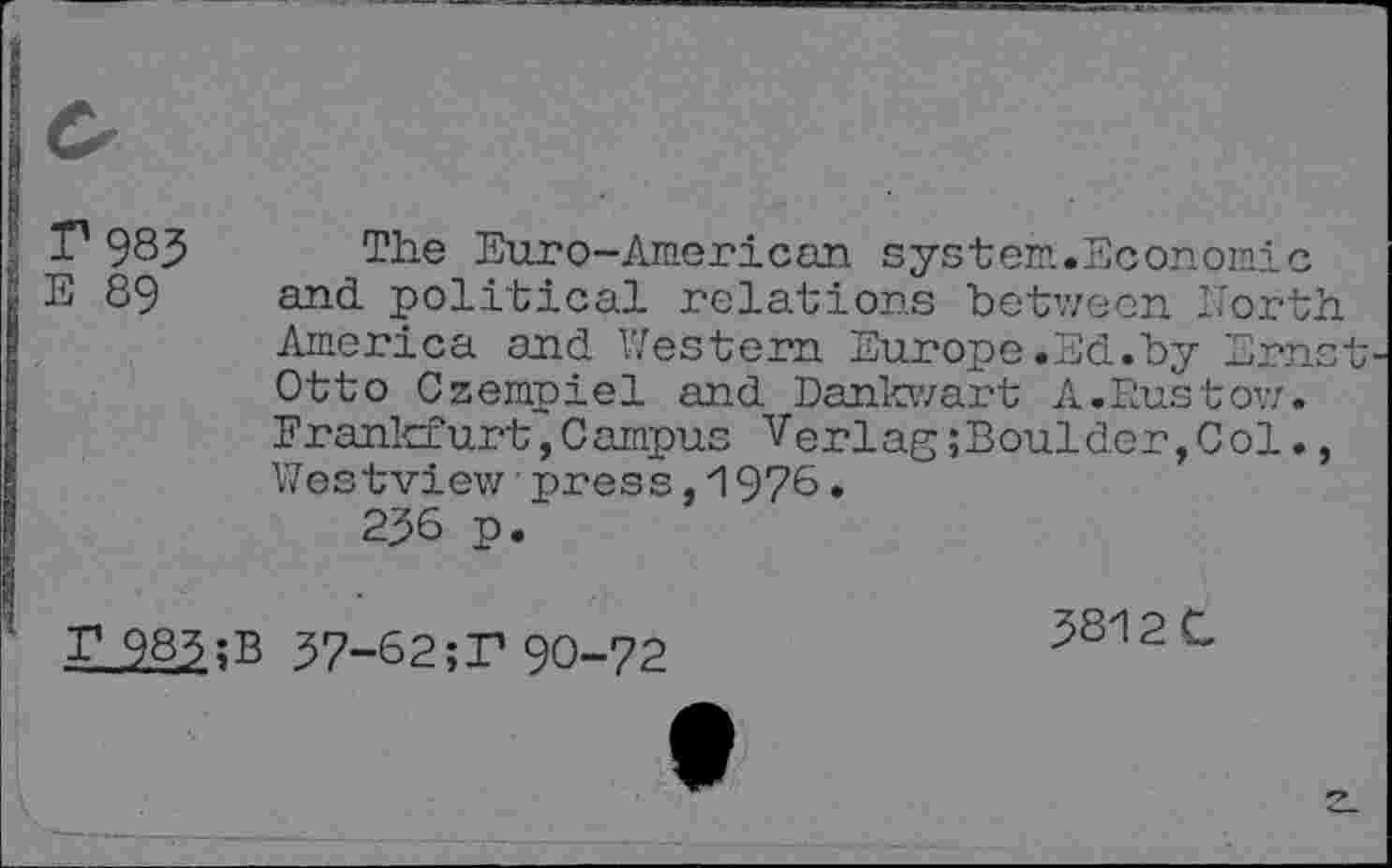 ﻿^983
E 89
The Euro-American system.Economic and political relations between North America and Western Europe.Ed.by Ernst Otto Czempiel and Dankwart A.Rustow. Frankfurt,Campus Verlag;Bouldor,Col., Westview■press,1976.
236 p.
r 983;B 37-62;T 90-72
3812 C